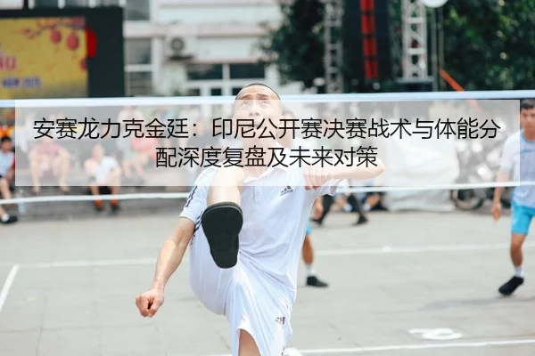 安赛龙力克金廷：印尼公开赛决赛战术与体能分配深度复盘及未来对策